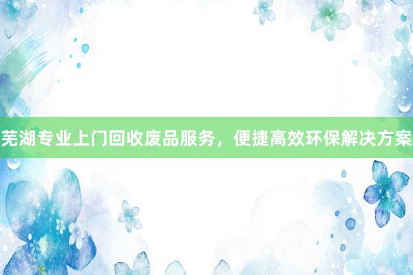 芜湖专业上门回收废品服务，便捷高效环保解决方案