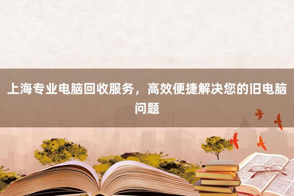 上海专业电脑回收服务，高效便捷解决您的旧电脑问题